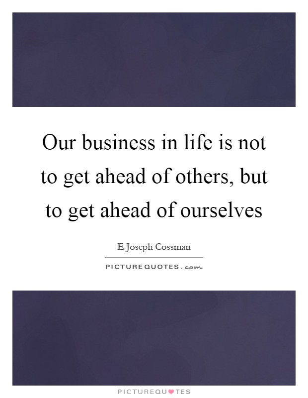 Our business in life is not to get ahead of others, but to get ahead of ourselves Picture Quote #1