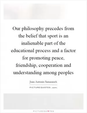 Our philosophy precedes from the belief that sport is an inalienable part of the educational process and a factor for promoting peace, friendship, cooperation and understanding among peoples Picture Quote #1