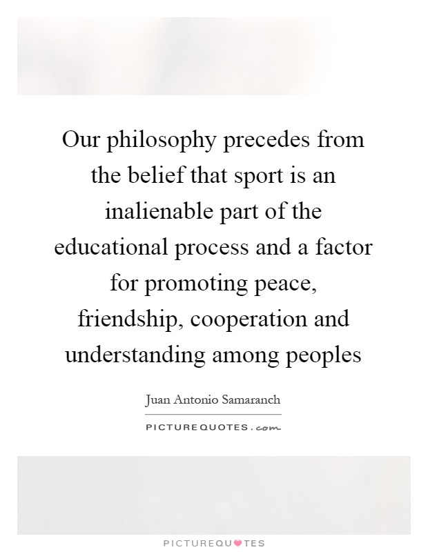 Our philosophy precedes from the belief that sport is an inalienable part of the educational process and a factor for promoting peace, friendship, cooperation and understanding among peoples Picture Quote #1