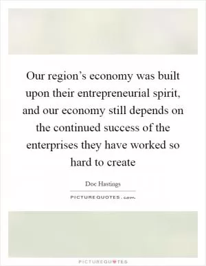 Our region’s economy was built upon their entrepreneurial spirit, and our economy still depends on the continued success of the enterprises they have worked so hard to create Picture Quote #1
