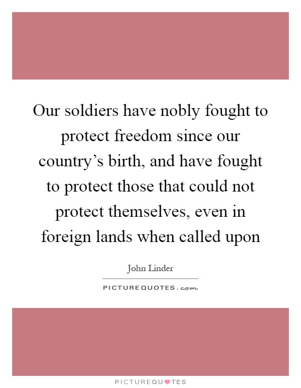 Our soldiers have nobly fought to protect freedom since our country's birth, and have fought to protect those that could not protect themselves, even in foreign lands when called upon Picture Quote #1