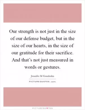 Our strength is not just in the size of our defense budget, but in the size of our hearts, in the size of our gratitude for their sacrifice. And that’s not just measured in words or gestures Picture Quote #1
