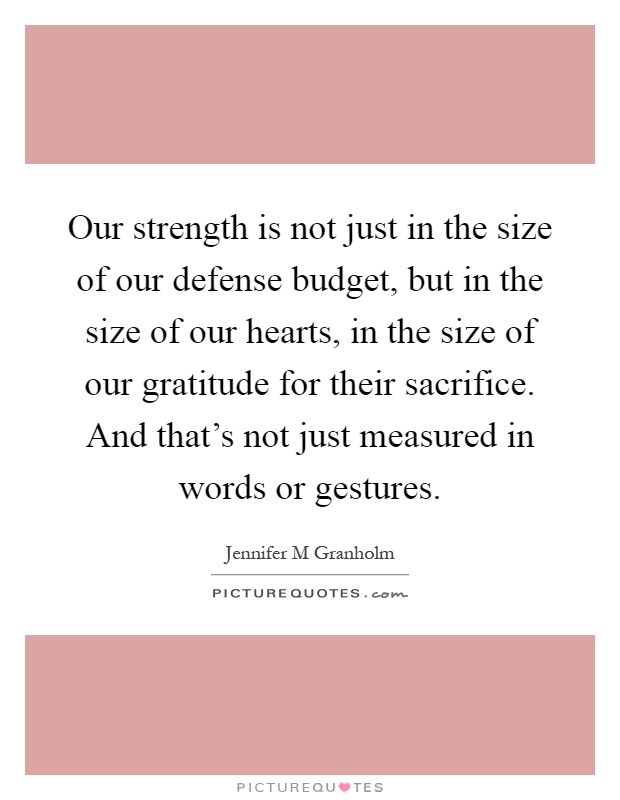 Our strength is not just in the size of our defense budget, but in the size of our hearts, in the size of our gratitude for their sacrifice. And that's not just measured in words or gestures Picture Quote #1