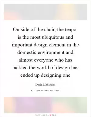 Outside of the chair, the teapot is the most ubiquitous and important design element in the domestic environment and almost everyone who has tackled the world of design has ended up designing one Picture Quote #1
