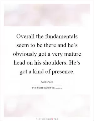 Overall the fundamentals seem to be there and he’s obviously got a very mature head on his shoulders. He’s got a kind of presence Picture Quote #1
