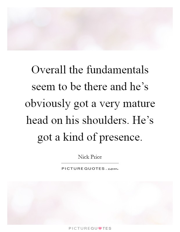 Overall the fundamentals seem to be there and he's obviously got a very mature head on his shoulders. He's got a kind of presence Picture Quote #1