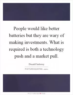 People would like better batteries but they are wary of making investments. What is required is both a technology push and a market pull Picture Quote #1