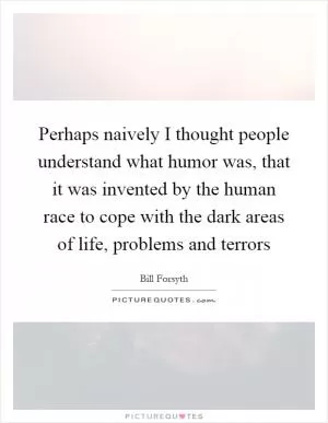 Perhaps naively I thought people understand what humor was, that it was invented by the human race to cope with the dark areas of life, problems and terrors Picture Quote #1