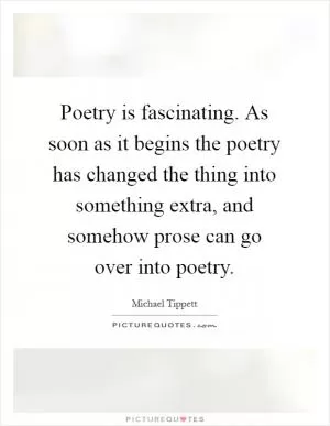 Poetry is fascinating. As soon as it begins the poetry has changed the thing into something extra, and somehow prose can go over into poetry Picture Quote #1