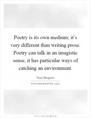 Poetry is its own medium; it’s very different than writing prose. Poetry can talk in an imagistic sense, it has particular ways of catching an environment Picture Quote #1