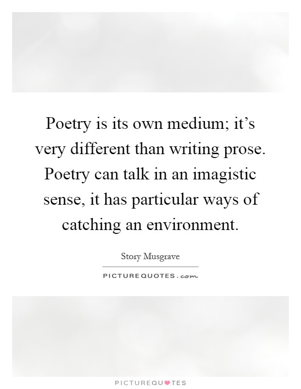 Poetry is its own medium; it's very different than writing prose. Poetry can talk in an imagistic sense, it has particular ways of catching an environment Picture Quote #1