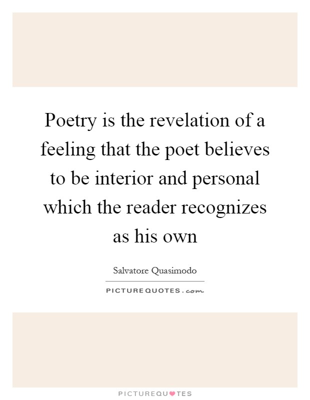 Poetry is the revelation of a feeling that the poet believes to be interior and personal which the reader recognizes as his own Picture Quote #1