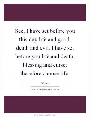 See, I have set before you this day life and good, death and evil. I have set before you life and death, blessing and curse; therefore choose life Picture Quote #1