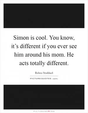 Simon is cool. You know, it’s different if you ever see him around his mom. He acts totally different Picture Quote #1