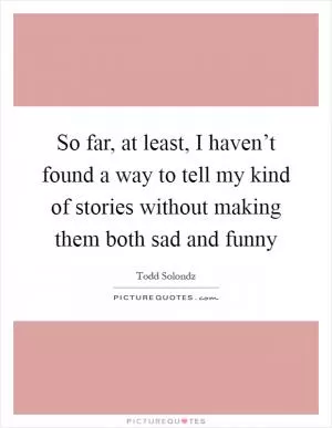 So far, at least, I haven’t found a way to tell my kind of stories without making them both sad and funny Picture Quote #1