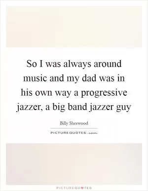 So I was always around music and my dad was in his own way a progressive jazzer, a big band jazzer guy Picture Quote #1