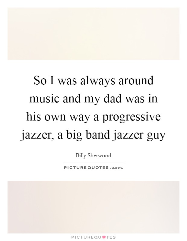 So I was always around music and my dad was in his own way a progressive jazzer, a big band jazzer guy Picture Quote #1