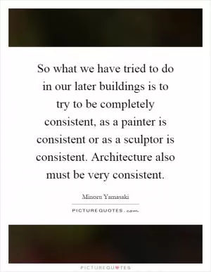 So what we have tried to do in our later buildings is to try to be completely consistent, as a painter is consistent or as a sculptor is consistent. Architecture also must be very consistent Picture Quote #1