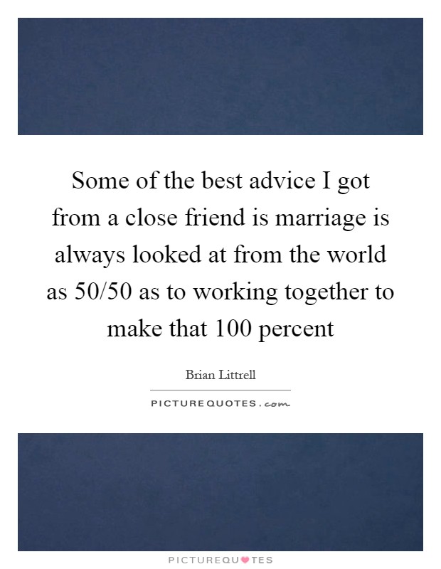 Some of the best advice I got from a close friend is marriage is always looked at from the world as 50/50 as to working together to make that 100 percent Picture Quote #1