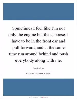 Sometimes I feel like I’m not only the engine but the caboose. I have to be in the front car and pull forward, and at the same time run around behind and push everybody along with me Picture Quote #1