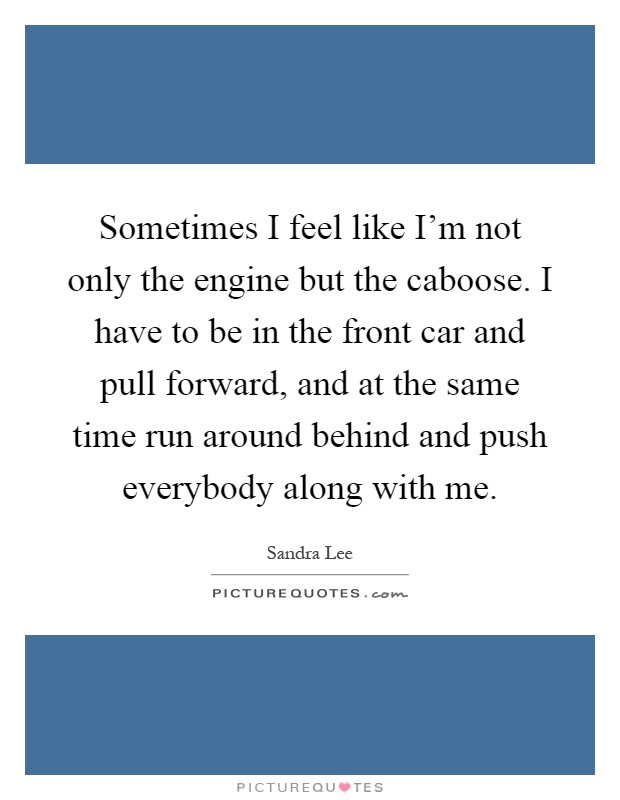 Sometimes I feel like I'm not only the engine but the caboose. I have to be in the front car and pull forward, and at the same time run around behind and push everybody along with me Picture Quote #1