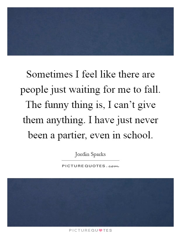 Sometimes I feel like there are people just waiting for me to fall. The funny thing is, I can't give them anything. I have just never been a partier, even in school Picture Quote #1