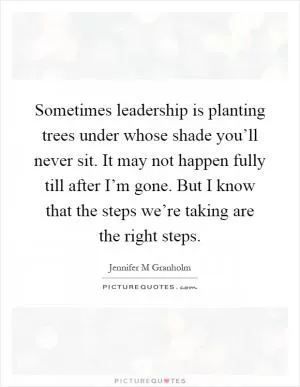 Sometimes leadership is planting trees under whose shade you’ll never sit. It may not happen fully till after I’m gone. But I know that the steps we’re taking are the right steps Picture Quote #1