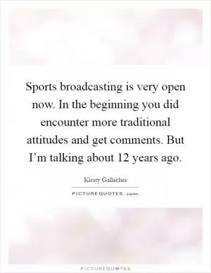 Sports broadcasting is very open now. In the beginning you did encounter more traditional attitudes and get comments. But I’m talking about 12 years ago Picture Quote #1