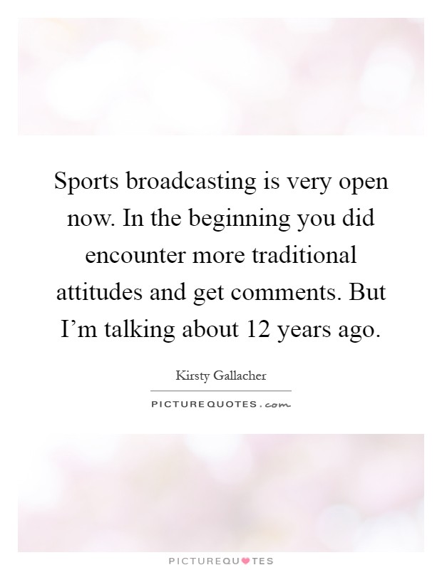 Sports broadcasting is very open now. In the beginning you did encounter more traditional attitudes and get comments. But I'm talking about 12 years ago Picture Quote #1