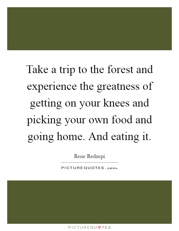 Take a trip to the forest and experience the greatness of getting on your knees and picking your own food and going home. And eating it Picture Quote #1
