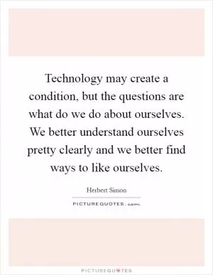 Technology may create a condition, but the questions are what do we do about ourselves. We better understand ourselves pretty clearly and we better find ways to like ourselves Picture Quote #1
