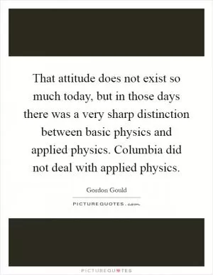 That attitude does not exist so much today, but in those days there was a very sharp distinction between basic physics and applied physics. Columbia did not deal with applied physics Picture Quote #1