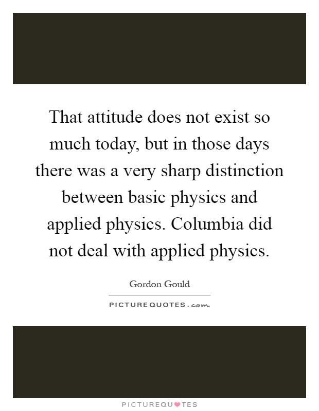 That attitude does not exist so much today, but in those days there was a very sharp distinction between basic physics and applied physics. Columbia did not deal with applied physics Picture Quote #1