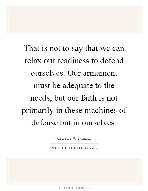 That is not to say that we can relax our readiness to defend ourselves. Our armament must be adequate to the needs, but our faith is not primarily in these machines of defense but in ourselves Picture Quote #1