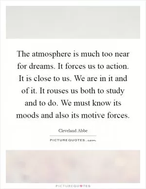 The atmosphere is much too near for dreams. It forces us to action. It is close to us. We are in it and of it. It rouses us both to study and to do. We must know its moods and also its motive forces Picture Quote #1