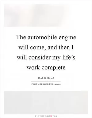 The automobile engine will come, and then I will consider my life’s work complete Picture Quote #1