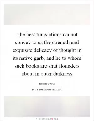 The best translations cannot convey to us the strength and exquisite delicacy of thought in its native garb, and he to whom such books are shut flounders about in outer darkness Picture Quote #1
