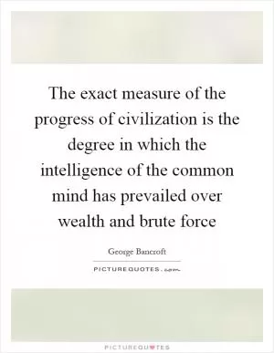 The exact measure of the progress of civilization is the degree in which the intelligence of the common mind has prevailed over wealth and brute force Picture Quote #1