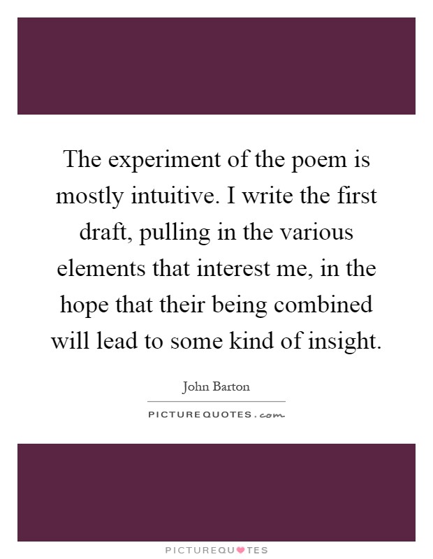 The experiment of the poem is mostly intuitive. I write the first draft, pulling in the various elements that interest me, in the hope that their being combined will lead to some kind of insight Picture Quote #1