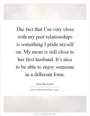 The fact that I’m very close with my past relationships is something I pride myself on. My mom is still close to her first husband. It’s nice to be able to enjoy someone in a different form Picture Quote #1
