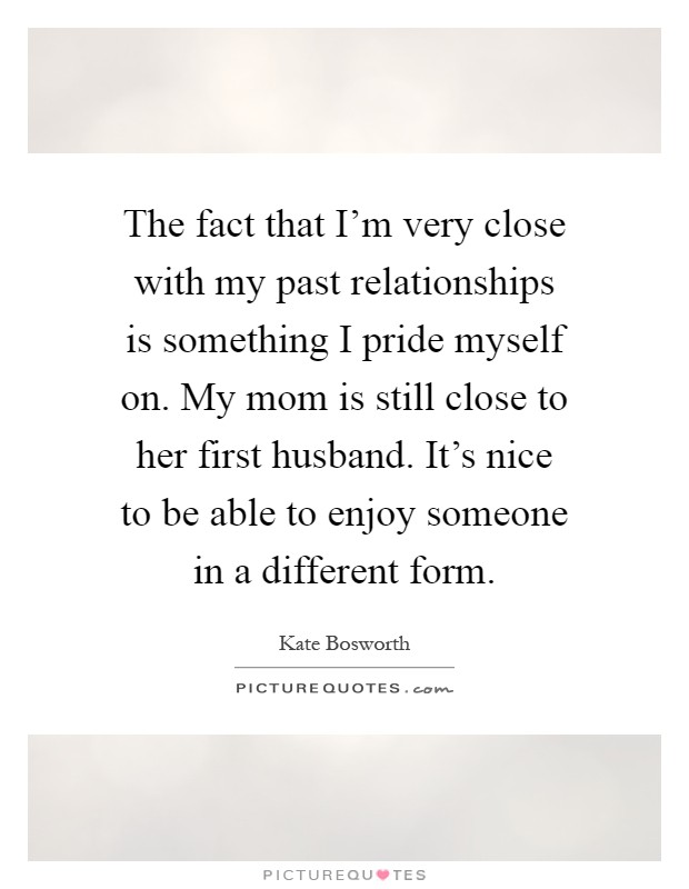 The fact that I'm very close with my past relationships is something I pride myself on. My mom is still close to her first husband. It's nice to be able to enjoy someone in a different form Picture Quote #1