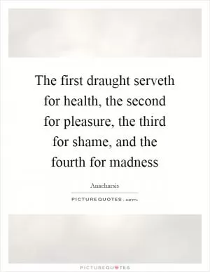 The first draught serveth for health, the second for pleasure, the third for shame, and the fourth for madness Picture Quote #1