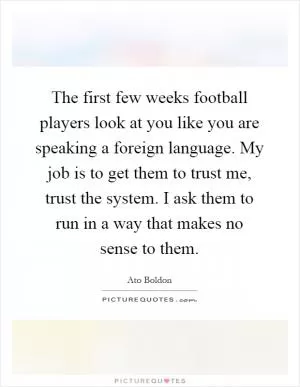 The first few weeks football players look at you like you are speaking a foreign language. My job is to get them to trust me, trust the system. I ask them to run in a way that makes no sense to them Picture Quote #1