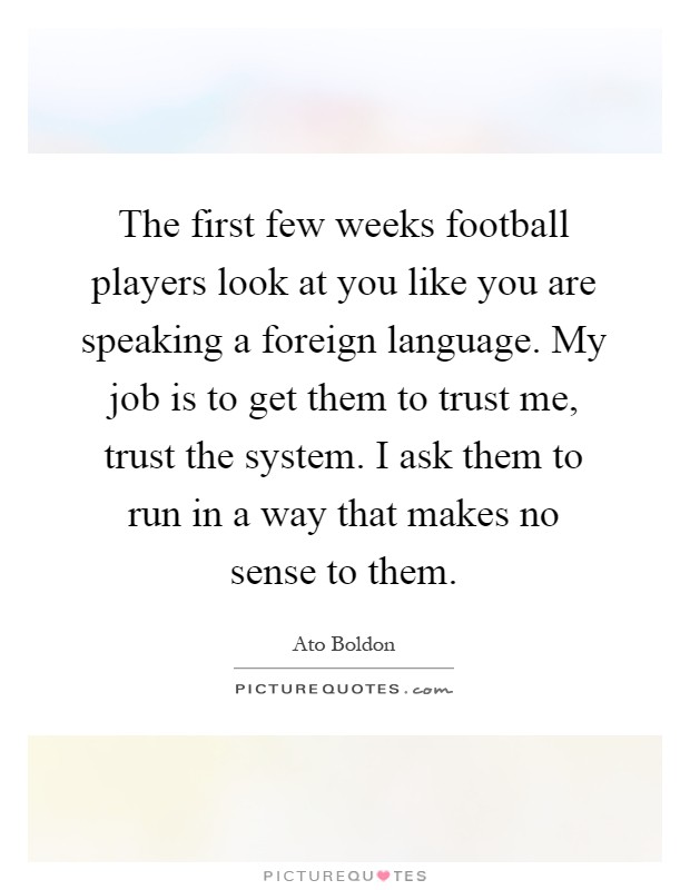 The first few weeks football players look at you like you are speaking a foreign language. My job is to get them to trust me, trust the system. I ask them to run in a way that makes no sense to them Picture Quote #1