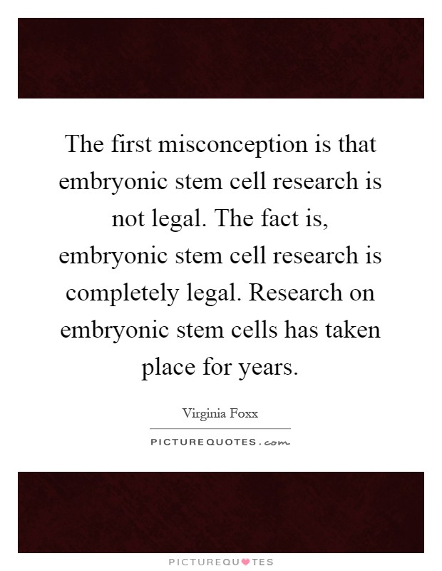 The first misconception is that embryonic stem cell research is not legal. The fact is, embryonic stem cell research is completely legal. Research on embryonic stem cells has taken place for years Picture Quote #1