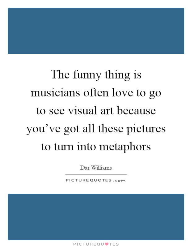 The funny thing is musicians often love to go to see visual art because you've got all these pictures to turn into metaphors Picture Quote #1