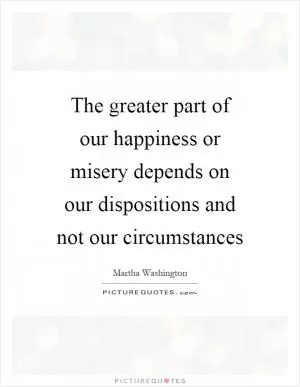 The greater part of our happiness or misery depends on our dispositions and not our circumstances Picture Quote #1