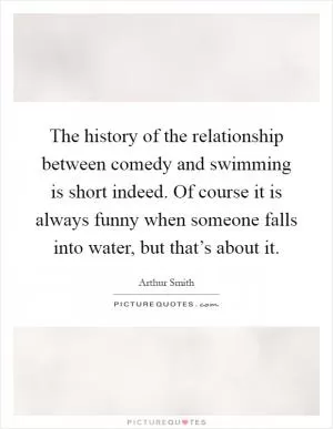 The history of the relationship between comedy and swimming is short indeed. Of course it is always funny when someone falls into water, but that’s about it Picture Quote #1