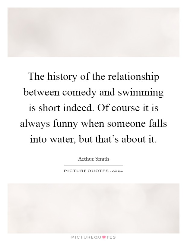 The history of the relationship between comedy and swimming is short indeed. Of course it is always funny when someone falls into water, but that's about it Picture Quote #1