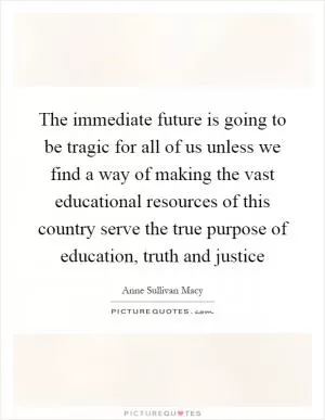 The immediate future is going to be tragic for all of us unless we find a way of making the vast educational resources of this country serve the true purpose of education, truth and justice Picture Quote #1